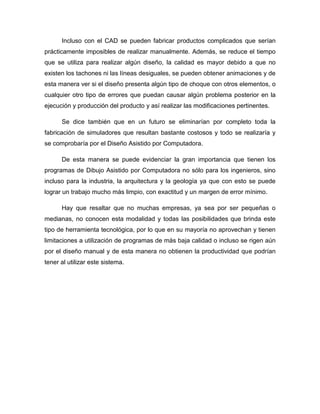 Incluso con el CAD se pueden fabricar productos complicados que serían
prácticamente imposibles de realizar manualmente. Además, se reduce el tiempo
que se utiliza para realizar algún diseño, la calidad es mayor debido a que no
existen los tachones ni las líneas desiguales, se pueden obtener animaciones y de
esta manera ver si el diseño presenta algún tipo de choque con otros elementos, o
cualquier otro tipo de errores que puedan causar algún problema posterior en la
ejecución y producción del producto y así realizar las modificaciones pertinentes.
Se dice también que en un futuro se eliminarían por completo toda la
fabricación de simuladores que resultan bastante costosos y todo se realizaría y
se comprobaría por el Diseño Asistido por Computadora.
De esta manera se puede evidenciar la gran importancia que tienen los
programas de Dibujo Asistido por Computadora no sólo para los ingenieros, sino
incluso para la industria, la arquitectura y la geología ya que con esto se puede
lograr un trabajo mucho más limpio, con exactitud y un margen de error mínimo.
Hay que resaltar que no muchas empresas, ya sea por ser pequeñas o
medianas, no conocen esta modalidad y todas las posibilidades que brinda este
tipo de herramienta tecnológica, por lo que en su mayoría no aprovechan y tienen
limitaciones a utilización de programas de más baja calidad o incluso se rigen aún
por el diseño manual y de esta manera no obtienen la productividad que podrían
tener al utilizar este sistema.
 