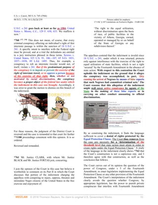 U.S. v. Guest, 383 U.S. 745 (1966)
86 S.Ct. 1170, 16 L.Ed.2d 239 Pictures added for emphasis
17 USC § 107 Limitations on Exclusive Rights – FAIR USE
© 2018 Thomson Reuters. No claim to original U.S. Government Works. 10
U.S.C. s 241 goes back at least as far as 1904. United
States v. Moore, C.C., 129 F. 630, 633. We reaffirm it
now.17
*760 [17] [18]
This does not mean, of course, that every
criminal conspiracy affecting an individual’s right of free
interstate passage is within the sanction of 18 U.S.C. s
241. A specific intent to interfere with the Federal right
must be proved, and at a trial the defendants are entitled
to a jury instruction phrased in those terms. Screws v.
United States, 325 U.S. 91, 106—107, 65 S.Ct. 1031,
1037—1038, 89 L.Ed. 1495. Thus, for example, a
conspiracy to rob an interstate traveler would not, of
itself, violate s 241. But if the predominant purpose of
the conspiracy is to impede or prevent the exercise of the
right of interstate travel, or to oppress a person because
of his exercise of that right, then, whether or not
motivated by racial discrimination, the conspiracy
becomes a proper object of the federal law under which
the indictment in this case was brought. Accordingly, it
was error to grant the motion to dismiss on this branch of
the indictment.
For these reasons, the judgment of the District Court is
reversed and the case is remanded to that court for further
**1180 proceedings consistent with this opinion. It is so
ordered.
Reversed and remanded.
*761 Mr. Justice CLARK, with whom Mr. Justice
BLACK and Mr. Justice FORTAS join, concurring.
I join the opinion of the Court in this case but believe it
worthwhile to comment on its Part II in which the Court
discusses that portion of the indictment charging the
appellees with conspiring to injure, oppress, threaten and
intimidate Negro citizens of the United States in the free
exercise and enjoyment of:
‘The right to the equal utilization,
without discrimination upon the basis
of race, of public facilities in the
vicinity of Athens, Georgia, owned,
operated or managed by or on behalf
of the State of Georgia or any
subdivision thereof.’
The appellees contend that the indictment is invalid since
18 U.S.C. s 241, under which it was returned, protects
only against interference with the exercise of the right to
equal utilization of state facilities, which is not a right
‘secured’ by the Fourteenth Amendment in the absence of
state action. With respect to this contention the Court
upholds the indictment on the ground that it alleges
the conspiracy was accomplished, in part, ‘(b)y
causing the arrest of Negroes by means of false reports
that such Negroes had committed criminal acts.’ The
Court reasons that this allegation of the indictment
might well cover active connivance by agents of the
State in the making of these false reports or in
carrying on other conduct amounting to official
discrimination.
By so construing the indictment, it finds the language
sufficient to cover a denial of rights protected by the
Equal Protection Clause. The Court thus removes from
the case any necessity for a ‘determination of the
threshold level that state action must attain in order to
create rights under the Equal Protection Clause.’ A study
of the language in the indictment clearly shows *762 that
the Court’s construction is not a capricious one, and I
therefore agree with that construction, as well as the
conclusion that follows.
The Court carves out of its opinion the question of the
power of Congress, under s 5 of the Fourteenth
Amendment, to enact legislation implementing the Equal
Protection Clause or any other provision of the Fourteenth
Amendment. The Court’s interpretation of the indictment
clearly avoids the question whether Congress, by
appropriate legislation, has the power to punish private
conspiracies that interfere with Fourteenth Amendment
 