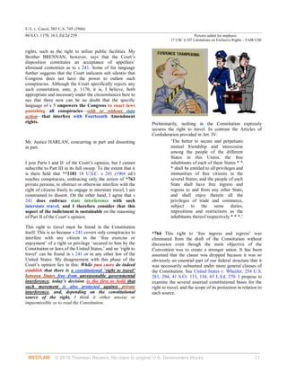 U.S. v. Guest, 383 U.S. 745 (1966)
86 S.Ct. 1170, 16 L.Ed.2d 239 Pictures added for emphasis
17 USC § 107 Limitations on Exclusive Rights – FAIR USE
© 2018 Thomson Reuters. No claim to original U.S. Government Works. 11
rights, such as the right to utilize public facilities. My
Brother BRENNAN, however, says that the Court’s
disposition constitutes an acceptance of appellees’
aforesaid contention as to s 241. Some of his language
further suggests that the Court indicates sub silentio that
Congress does not have the power to outlaw such
conspiracies. Although the Court specifically rejects any
such connotation, ante, p. 1176, it is, I believe, both
appropriate and necessary under the circumstances here to
say that there now can be no doubt that the specific
language of s 5 empowers the Congress to enact laws
punishing all conspiracies—with or without state
action—that interfere with Fourteenth Amendment
rights.
Mr. Justice HARLAN, concurring in part and dissenting
in part.
I join Parts I and II1
of the Court’s opinion, but I cannot
subscribe to Part III in its full sweep. To the extent that it
is there held that **1181 18 U.S.C. s 241 (1964 ed.)
reaches conspiracies, embracing only the action of *763
private persons, to obstruct or otherwise interfere with the
right of citizens freely to engage in interstate travel, I am
constrained to dissent. On the other hand, I agree that s
241 does embrace state interference with such
interstate travel, and I therefore consider that this
aspect of the indictment is sustainable on the reasoning
of Part II of the Court’s opinion.
This right to travel must be found in the Constitution
itself. This is so because s 241 covers only conspiracies to
interfere with any citizen in the ‘free exercise or
enjoyment’ of a right or privilege ‘secured to him by the
Constitution or laws of the United States,’ and no ‘right to
travel’ can be found in s 241 or in any other law of the
United States. My disagreement with this phase of the
Court’s opinion lies in this: While past cases do indeed
establish that there is a constitutional ‘right to travel’
between States free from unreasonable governmental
interference, today’s decision is the first to hold that
such movement is also protected against private
interference, and, depending on the constitutional
source of the right, I think it either unwise or
impermissible so to read the Constitution.
Preliminarily, nothing in the Constitution expressly
secures the right to travel. In contrast the Articles of
Confederation provided in Art. IV:
‘The better to secure and perpetuate
mutual friendship and intercourse
among the people of the different
States in this Union, the free
inhabitants of each of these States * *
* shall be entitled to all privileges and
immunities of free citizens in the
several States; and the people of each
State shall have free ingress and
regress to and from any other State,
and shall enjoy therein all the
privileges of trade and commerce,
subject to the same duties,
impositions and restrictions as the
inhabitants thereof respectively * * *.’
*764 This right to ‘free ingress and regress’ was
eliminated from the draft of the Constitution without
discussion even though the main objective of the
Convention was to create a stronger union. It has been
assumed that the clause was dropped because it was so
obviously an essential part of our federal structure that it
was necessarily subsumed under more general clauses of
the Constitution. See United States v. Wheeler, 254 U.S.
281, 294, 41 S.Ct. 133, 134, 65 L.Ed. 270. I propose to
examine the several asserted constitutional bases for the
right to travel, and the scope of its protection in relation to
each source.
 