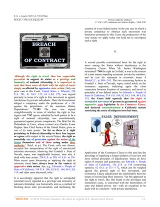 U.S. v. Guest, 383 U.S. 745 (1966)
86 S.Ct. 1170, 16 L.Ed.2d 239 Pictures added for emphasis
17 USC § 107 Limitations on Exclusive Rights – FAIR USE
© 2018 Thomson Reuters. No claim to original U.S. Government Works. 13
Although the right to travel thus has respectable
precedent to support its status as a privilege and
immunity of national citizenship, it is important to
note that those cases all dealt with the right of travel
simply as affected by oppressive state action. Only one
prior case in this Court, United States v. Wheeler, 254
U.S. 281, 41 S.Ct. 133, 65 L.Ed. 270, was argued
precisely in terms of a right to free movement as against
interference by private individuals. There the Government
alleged a conspiracy under the predecessor of s 241
against the perpetrators of the notorious Bisbee
Deportations.2
**1183 The case was argued
straightforwardly in terms of whether the right to free
ingress and *767 egress, admitted by both parties to be a
right of national citizenship, was constitutionally
guaranteed against private conspiracies. The Brief for the
Defendants in Error, whose counsel was Charles Evans
Hughes, later Chief Justice of the United States, gives as
one of its main points: ‘So far as there is a right
pertaining to Federal citizenship to have free ingress
or egress with respect to the several States, the right as
essentially one of protection against the action of the
States themselves and of those acting under their
authority.’ Brief, at p.i. The Court, with one dissent,
accepted this interpretation of the right of unrestricted
interstate movement, observing that Crandall v. State of
Nevada, supra, was inapplicable because, inter alia, it
dealt with state action. 254 U.S. at 299, 41 S.Ct. at 136.
More recent cases discussing or applying the right to
interstate travel have always been in the context of
oppressive state action. See, e.g., Edwards v. People of
State of California, 314 U.S. 160, 62 S.Ct. 164, 86 L.Ed.
119, and other cases discussed, infra.3
It is accordingly apparent that the right to unimpeded
interstate travel, regarded as a privilege and immunity of
national citizenship, was historically seen as a method of
breaking down state provincialism, and facilitating the
creation of a true federal union. In the one case in which a
private conspiracy to obstruct such movement was
heretofore presented to this Court, the predecessor of the
very statute we apply today was held not to encompass
such a right.
II.
A second possible constitutional basis for the right to
move among the States without interference is the
Commerce Clause. When Mr. Justice Washington
articulated *768 the right in Corfield, it was in the context
of a state statute impeding economic activity by outsiders,
and he cast his statement in economic terms. 4
Wash.C.C., at 380—381. The two concurring Justices in
Crandall v. State of Nevada, supra, rested solely on the
commerce argument, indicating again the close
connection between freedom of commerce and travel as
principles of our federal union. In Edwards v. People of
State of California, 314 U.S. 160, 62 S.Ct. 164, 86 L.Ed.
119, the Court held squarely that the right to
unimpeded movement of persons is guaranteed against
oppressive state legislation by the Commerce Clause,
and declared unconstitutional a California statute
restricting the entry of indigents into that State.
Application of the Commerce Clause to this area has the
advantage of supplying a longer tradition of case law and
more refined principles of adjudication. States do have
rights of taxation and quarantine, see Edwards v. People
of State of California, 314 U.S. at 184 (concurring
opinion), 62 S.Ct. at 171—172, which just be weighed
against the general right of free movement, and
Commerce Clause adjudication has traditionally been the
means of reconciling these interests. Yet this approach to
the right to travel, like that found in the privileges and
immunities cases, is concerned with the interrelation of
state and federal power, not—with an exception to be
dealt with in a moment—with private interference.
 