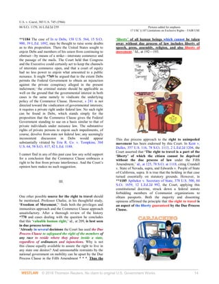 U.S. v. Guest, 383 U.S. 745 (1966)
86 S.Ct. 1170, 16 L.Ed.2d 239 Pictures added for emphasis
17 USC § 107 Limitations on Exclusive Rights – FAIR USE
© 2018 Thomson Reuters. No claim to original U.S. Government Works. 14
**1184 The case of In re Debs, 158 U.S. 564, 15 S.Ct.
900, 39 L.Ed. 1092, may be thought to raise some doubts
as to this proposition. There the United States sought to
enjoin Debs and members of his union from continuing to
obstruct—by means of a strike—interstate commerce and
the passage of the mails. The Court held that Congress
and the Executive could certainly act to keep the channels
of interstate commerce open, and that a court of equity
had no less power to enjoin what amounted to a public
nuisance. It might *769 be argued that to the extent Debs
permits the Federal Government to obtain an injunction
against the private conspiracy alleged in the present
indictment,4
the criminal statute should be applicable as
well on the ground that the governmental interest in both
cases is the same namely to vindicate the underlying
policy of the Commerce Clause. However, s 241 is not
directed toward the vindication of governmental interests;
it requires a private right under federal law. No such right
can be found in Debs, which stands simply for the
proposition that the Commerce Clause gives the Federal
Government standing to sue on a basis similar to that of
private individuals under nuisance law. The substantive
rights of private persons to enjoin such impediments, of
course, devolve from state not federal law; any seemingly
inconsistent discussion in Debs would appear
substantially vitiated by Erie R. Co. v. Tompkins, 304
U.S. 64, 58 S.Ct. 817, 82 L.Ed. 1188.
I cannot find in any of this past case law any solid support
for a conclusion that the Commerce Clause embraces a
right to be free from private interference. And the Court’s
opinion here makes no such suggestion.
III.
One other possible source for the right to travel should
be mentioned. Professor Chafee, in his thoughtful study,
‘Freedom of Movement,’5
finds both the privileges and
immunities approach and the Commerce Clause approach
unsatisfactory. After a thorough review of the history
*770 and cases dealing with the question he concludes
that this ‘valuable human right,’ id., at 209, is best seen
in due process terms:
‘Already in several decisions the Court has used the Due
Process Clause to safeguard the right of the members of
any race to reside where they please inside a state,
regardless of ordinances and injunctions. Why is not
this clause equally available to assure the right to live in
any state one desires? And unreasonable restraints by the
national government on mobility can be upset by the Due
Process Clause in the Fifth Amendment * * *. Thus the
‘liberty’ of all human beings which cannot be taken
away without due process of law includes liberty of
speech, press, assembly, religion, and also liberty of
movement.’ Id., at 192—193.
This due process approach to the right to unimpeded
movement has been endorsed by this Court. In Kent v.
Dulles, 357 U.S. 116, 78 S.Ct. 1113, 2 L.Ed.2d 1204, the
Court asserted that ‘The right to travel is a part of the
‘liberty’ of which the citizen cannot be deprived
without the due process of law under the Fifth
Amendment,’ id., at 125, 78 S.Ct. at 1118, citing Crandall
v. State of Nevada, supra, and Edwards v. People of State
of California, supra. It is true that the holding in that case
turned essentially on statutory grounds. However, in
**1185 Aptheker v. Secretary of State, 378 U.S. 500, 84
S.Ct. 1659, 12 L.Ed.2d 992, the Court, applying this
constitutional doctrine, struck down a federal statute
forbidding members of Communist organizations to
obtain passports. Both the majority and dissenting
opinions affirmed the principle that the right to travel is
an aspect of the liberty guaranteed by the Due Process
Clause.
 