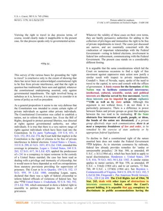 U.S. v. Guest, 383 U.S. 745 (1966)
86 S.Ct. 1170, 16 L.Ed.2d 239 Pictures added for emphasis
17 USC § 107 Limitations on Exclusive Rights – FAIR USE
© 2018 Thomson Reuters. No claim to original U.S. Government Works. 15
Viewing the right to travel in due process terms, of
course, would clearly make it inapplicable to the present
case, for due process speaks only to governmental action.
*771 IV.
This survey of the various bases for grounding the ‘right
to travel’ is conclusive only to the extent of showing that
there has never been an acknowledged constitutional right
to be free from private interference, and that the right in
question has traditionally been seen and applied, whatever
the constitutional underpinning asserted, only against
governmental impediments. The right involved being as
nebulous as it is, however, it is necessary to consider it in
terms of policy as well as precedent.
As a general proposition it seems to me very dubious that
the Constitution was intended to create certain rights of
private individuals as against other private individuals.
The Constitutional Convention was called to establish a
nation, not to reform the common law. Even the Bill of
Rights, designed to protect personal liberties, was directed
at rights against governmental authority, not other
individuals. It is true that there is a very narrow range of
rights against individuals which have been read into the
Constitution. In Ex parte Yarbrough, 110 U.S. 651, 4
S.Ct. 152, 28 L.Ed. 274, the Court held that implicit in the
Constitution is the right of citizens to be free of private
interference in federal elections. United States v. Classic,
313 U.S. 299, 61 S.Ct. 1031, 85 L.Ed. 1368, extended this
coverage to primaries. Logan v. United States, 144 U.S.
263, 12 S.Ct. 617, 36 L.Ed. 429, applied the predecessor
of s 241 to a conspiracy to injure someone in the custody
of a United States marshal; the case has been read as
dealing with a privilege and immunity of citizenship, but
it would seem to have depended as well on extrapolations
from statutory provisions providing for supervision of
prisoners. The Court in In re Quarles, 158 U.S. 532, 15
S.Ct. 959, 39 L.Ed. 1080, extending Logan, supra,
declared that there was a right of federal citizenship to
inform federal officials of violations of federal law. See
also *772 United States v. Cruikshank, 92 U.S. 542, 552,
23 L.Ed. 588, which announced in dicta a federal right to
assemble to petition the Congress for a redress of
grievances.
Whatever the validity of these cases on their own terms,
they are hardly persuasive authorities for adding to the
collection of privileges and immunities the right to be free
of private impediments to travel. The cases just discussed
are narrow, and are essentially concerned with the
vindication of important relationships with the Federal
Government—voting in federal elections, involvement in
federal law enforcement, communicating with the Federal
Government. The present case stands on a considerably
different footing.
It is arguable that the same considerations which led the
Court on numerous occasions to find a right of free
movement against oppressive state action now justify a
similar result with respect to private impediments.
Crandall v. State of Nevada, supra, spoke of the need to
travel to the capital, to serve and consult with the offices
of government. A basic reason for the formation of this
Nation was to facilitate commercial intercourse;
intellectual, cultural, scientific, social, and political
interests are likewise served by free movement. Surely
these interests can be impeded by private vigilantes
**1186 as well as by state action. Although this
argument is not without force, I do not think it is
particularly persuasive. There is a difference in power
between States and private groups so great that analogies
between the two tend to be misleading. If the State
obstructs free intercourse of goods, people, or ideas,
the bonds of the union are threatened; if a private
group effectively stops such communication, there is at
most a temporary breakdown of law and order, to be
remedied by the exercise of state authority or by
appropriate federal legislation.
To decline to find a constitutional right of the nature
asserted here does not render the Federal Government
*773 helpless. As to interstate commerce by railroads,
federal law already provides remedies for ‘undue or
unreasonable prejudice,’ 24 Stat. 380, as amended, 49
U.S.C. s 3(1) (1964 ed.), which has been held to apply to
racial discrimination. Henderson v. United States, 339
U.S. 816, 70 S.Ct. 843, 94 L.Ed. 1302. A similar statute
applies to motor carriers, 49 Stat. 558, as amended, 49
U.S.C. s 316(d) (1964 ed.), and to air carriers, 72 Stat.
760, 49 U.S.C. s 1374(b) (1964 ed.). See Boynton v.
Commonwealth of Virginia, 364 U.S. 454, 81 S.Ct. 182, 5
L.Ed.2d 206; Fitzgerald v. Pan American World Airways,
2 Cir., 229 F.2d 499. The Civil Rights Act of 1964, 78
Stat. 243, deals with other types of obstructions to
interstate commerce. Indeed, under the Court’s
present holding, it is arguable that any conspiracy to
discriminate in public accommodations having the
 
