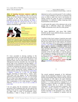 U.S. v. Guest, 383 U.S. 745 (1966)
86 S.Ct. 1170, 16 L.Ed.2d 239 Pictures added for emphasis
17 USC § 107 Limitations on Exclusive Rights – FAIR USE
© 2018 Thomson Reuters. No claim to original U.S. Government Works. 16
effect of impeding interstate commerce could be
reached under s 241, unaided by Title II of the Civil
Rights Act of 1964. Because Congress has wide authority
to legislate in this area, it seems unnecessary—if
prudential grounds are of any relevance, see Baker v.
Carr, 369 U.S. 186, 258—259, 82 S.Ct. 691, 732—733, 7
L.Ed.2d 663 (Clark J., concurring)—to strain to find a
dubious constitutional right.
V.
If I have succeeded in showing anything in this
constitutional exercise, it is that until today there was no
federal right to be free from private interference with
interstate transit, and very little reason for creating one.
Although the Court has ostensibly only ‘discovered’ this
private right in the Constitution and then applied s 241
mechanically to punish those who conspire to threaten it,
it should be recognized that what the Court has in effect
done is to use this all-encompassing criminal statute to
fashion federal common-law crimes, forbidden to the
federal judiciary since the 1812 decision in United States
v. Hudson, 7 Cranch 32, 3 L.Ed. 259. My Brother
Douglas, dissenting in United States v. Classic, supra,
*774 noted well the dangers of the indiscriminate
application of the predecessor of s 241: ‘It is not enough
for us to find in the vague penumbra of a statute some
offense about which Congress could have legislated and
then to particularize it as a crime because it is highly
offensive.’ 313 U.S. at 331—332, 61 S.Ct. at 1045, 85
L.Ed. 1368.
I do not gainsay that the immunities and commerce
provisions of the Constitution leave the way open for the
finding of this ‘private’ constitutional right, since they do
not speak solely in terms of governmental action.
Nevertheless, I think it wrong to sustain a criminal
indictment on such an uncertain ground. To do so subjects
s 241 to serious challenge on the score of vagueness and
serves in effect to place this Court in the position of
making criminal law under the name of constitutional
interpretation. It is difficult to subdue misgivings about
the potentialities of this decision.
I would sustain this aspect of the indictment only on the
premise that it sufficiently alleges state interference
**1187 with interstate travel, and on no other ground.
Mr. Justice BRENNAN, with whom THE CHIEF
JUSTICE and Mr. Justice DOUGLAS join, concurring in
part and dissenting in part.
I join Part I of the Court’s opinion. I reach the same result
as the Court on that branch of the indictment discussed in
Part III of its opinion but for other reasons. See footnote
3, infra. And I agree with so much of Part II as construes
18 U.S.C. s 241 (1964 ed.) to encompass conspiracies to
injure, oppress, threaten or intimidate citizens in the
free exercise or enjoyment of Fourteenth Amendment
rights and holds that, as so construed, s 241 is not void for
indefiniteness. I do not agree, however, with the
remainder of Part II which holds, as I read the opinion,
that a conspiracy to interfere with the exercise of the right
to equal utilization of *775 state facilities is not, within
the meaning of s 241, a conspiracy to interfere with the
exercise of a ‘right * * * secured * * * by the
Constitution’ unless discriminatory conduct by state
officers is involved in the alleged conspiracy.
I.
The second numbered paragraph of the indictment
charges that the defendants conspired to injure, oppress,
threaten, and intimidate Negro citizens in the free exercise
and enjoyment of ‘(t)he right to the equal utilization,
without discrimination upon the basis of race, of public
facilities * * * owned, operated or managed by or on
behalf of the State of Georgia or any subdivision thereof.’
Appellees contend that as a matter of statutory
construction s 241 does not reach such a conspiracy. They
argue that a private conspiracy to interfere with the
exercise of the right to equal utilization of the state
facilities described in that paragraph is not, within the
meaning of s 241, a conspiracy to interfere with the
 