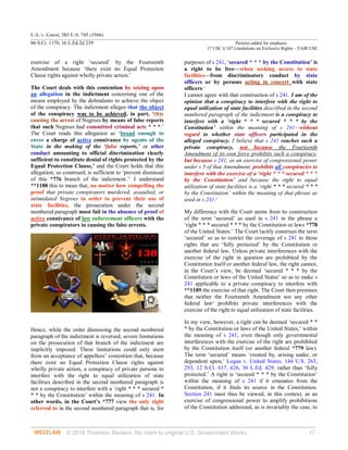 U.S. v. Guest, 383 U.S. 745 (1966)
86 S.Ct. 1170, 16 L.Ed.2d 239 Pictures added for emphasis
17 USC § 107 Limitations on Exclusive Rights – FAIR USE
© 2018 Thomson Reuters. No claim to original U.S. Government Works. 17
exercise of a right ‘secured’ by the Fourteenth
Amendment because ‘there exist no Equal Protection
Clause rights against wholly private action.’
The Court deals with this contention by seizing upon
an allegation in the indictment concerning one of the
means employed by the defendants to achieve the object
of the conspiracy. The indictment alleges that the object
of the conspiracy was to be achieved, in part, ‘(b)y
causing the arrest of Negroes by means of false reports
that such Negroes had committed criminal acts * * *.’
The Court reads this allegation as ‘broad enough to
cover a charge of active connivance by agents of the
State in the making of the ‘false reports,’ or other
conduct amounting to official discrimination clearly
sufficient to constitute denial of rights protected by the
Equal Protection Clause,’ and the Court holds that this
allegation, so construed, is sufficient to ‘prevent dismissal
of this *776 branch of the indictment.’1
I understand
**1188 this to mean that, no matter how compelling the
proof that private conspirators murdered, assaulted, or
intimidated Negroes in order to prevent their use of
state facilities, the prosecution under the second
numbered paragraph must fail in the absence of proof of
active connivance of law enforcement officers with the
private conspirators in causing the false arrests.

Hence, while the order dismissing the second numbered
paragraph of the indictment is reversed, severe limitations
on the prosecution of that branch of the indictment are
implicitly imposed. These limitations could only stem
from an acceptance of appellees’ contention that, because
there exist no Equal Protection Clause rights against
wholly private action, a conspiracy of private persons to
interfere with the right to equal utilization of state
facilities described in the second numbered paragraph is
not a conspiracy to interfere with a ‘right * * * secured *
* * by the Constitution’ within the meaning of s 241. In
other words, in the Court’s *777 view the only right
referred to in the second numbered paragraph that is, for
purposes of s 241, ‘secured * * * by the Constitution’ is
a right to be free—when seeking access to state
facilities—from discriminatory conduct by state
officers or by persons acting in concert with state
officers.2
I cannot agree with that construction of s 241. I am of the
opinion that a conspiracy to interfere with the right to
equal utilization of state facilities described in the second
numbered paragraph of the indictment is a conspiracy to
interfere with a ‘right * * * secured * * * by the
Constitution’ within the meaning of s 241—without
regard to whether state officers participated in the
alleged conspiracy. I believe that s 241 reaches such a
private conspiracy, not because the Fourteenth
Amendment of its own force prohibits such a conspiracy,
but because s 241, as an exercise of congressional power
under s 5 of that Amendment, prohibits all conspiracies to
interfere with the exercise of a ‘right * * * secured * * *
by the Constitution’ and because the right to equal
utilization of state facilities is a ‘right * * * secured * * *
by the Constitution’ within the meaning of that phrase as
used in s 241.3
My difference with the Court stems from its construction
of the term ‘secured’ as used in s 241 in the phrase a
‘right * * * secured * * * by the Constitution or laws *778
of the United States.’ The Court tacitly construes the term
‘secured’ so as to restrict the coverage of s 241 to those
rights that are ‘fully protected’ by the Constitution or
another federal law. Unless private interferences with the
exercise of the right in question are prohibited by the
Constitution itself or another federal law, the right cannot,
in the Court’s view, be deemed ‘secured * * * by the
Constitution or laws of the United States’ so as to make s
241 applicable to a private conspiracy to interfere with
**1189 the exercise of that right. The Court then premises
that neither the Fourteenth Amendment nor any other
federal law4
prohibits private interferences with the
exercise of the right to equal utilization of state facilities.
In my view, however, a right can be deemed ‘secured * *
* by the Constitution or laws of the United States,’ within
the meaning of s 241, even though only governmental
interferences with the exercise of the right are prohibited
by the Constitution itself (or another federal *779 law).
The term ‘secured’ means ‘created by, arising under, or
dependent upon,’ Logan v. United States, 144 U.S. 263,
293, 12 S.Ct. 617, 626, 36 L.Ed. 429, rather than ‘fully
protected.’ A right is ‘secured * * * by the Constitution’
within the meaning of s 241 if it emanates from the
Constitution, if it finds its source in the Constitution.
Section 241 must thus be viewed, in this context, as an
exercise of congressional power to amplify prohibitions
of the Constitution addressed, as is invariably the case, to
 