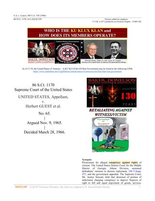 U.S. v. Guest, 383 U.S. 745 (1966)
86 S.Ct. 1170, 16 L.Ed.2d 239 Pictures added for emphasis
17 USC § 107 Limitations on Exclusive Rights – FAIR USE
© 2018 Thomson Reuters. No claim to original U.S. Government Works. 1
As of 11/18, the United States of America – A KU KLUX KLAN Run Government may be found at the following LINK:
https://www.slideshare.net/VogelDenise/united-states-of-americas-ku-klux-klan-run-government
86 S.Ct. 1170
Supreme Court of the United States
UNITED STATES, Appellant,
v.
Herbert GUEST et al.
No. 65.
|
Argued Nov. 9, 1965.
|
Decided March 28, 1966.
Synopsis
Prosecution for alleged conspiracy against rights of
citizens. The United States District Court for the Middle
District of Georgia, Athens Division, sustained
defendants’ motions to dismiss indictment, 246 F.Supp.
475, and the government appealed. The Supreme Court,
Mr. Justice Stewart, held that dismissal of portion of
indictment charging conspiracy to deprive Negroes of
right to full and equal enjoyment of goods, services,
 