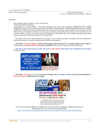 U.S. v. Guest, 383 U.S. 745 (1966)
86 S.Ct. 1170, 16 L.Ed.2d 239 Pictures added for emphasis
17 USC § 107 Limitations on Exclusive Rights – FAIR USE
© 2018 Thomson Reuters. No claim to original U.S. Government Works. 21
Footnotes
1 The indictment, filed on October 16, 1964, was as follows:
‘THE GRAND JURY CHARGES:
‘Commencing on or about January 1, 1964, and continuing to the date of this indictment, HERBERT GUEST, JAMES
SPERGEON LACKEY, CECIL WILLIAM MYERS, DENVER WILLIS PHILLIPS, JOSEPH HOWARD SIMS, and GEORGE
HAMPTON TURNER, did, within the Middle District of Georgia, Athens Division, conspire together, with each other, and with
other persons to the Grand Jury unknown, to injure, oppress, threaten, and intimidate Negro citizens of the United States in the
vicinity of Athens, Georgia, in the free exercise and enjoyment by said Negro citizens of the following rights and privileges
secured to them by the Constitution and laws of the United States:
‘1. The right to the full and equal enjoyment of the goods, services, facilities, privileges, advantages, and accommodations of
motion picture theaters, restaurants, and other places of public accommodation;
‘2. The right to the equal utilization, without discrimination upon the basis of race, of public facilities in the vicinity of
Athens, Georgia, owned, operated or managed by or on behalf of the State of Georgia or any subdivision thereof;
‘3. The right to the full and equal use on the same terms as white citizens of the public streets and highways in the vicinity
of Athens, Georgia;
‘4. The right to travel freely to and from the State of Georgia and to use highway facilities and other instrumentalities of
interstate commerce within the State of Georgia;
As of 10/18/18, the further PROOF of EVIDENCING of the UNLAWFUL Roadblocks TARGETING Members of
PROTECTED Class may be found at the following LINK:
https://www.slideshare.net/VogelDenise/latoya-brown-et-al-vs-madison-county-mississippi-ku-klux-klan-act
 