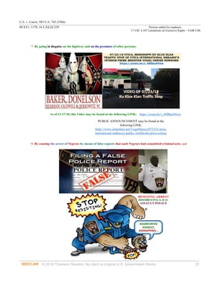 U.S. v. Guest, 383 U.S. 745 (1966)
86 S.Ct. 1170, 16 L.Ed.2d 239 Pictures added for emphasis
17 USC § 107 Limitations on Exclusive Rights – FAIR USE
© 2018 Thomson Reuters. No claim to original U.S. Government Works. 25
‘7. By going in disguise on the highway and on the premises of other persons;
As of 11/17/18, this Video may be found at the following LINK: https://youtu.be/t_4MBao64ww
PUBLIC ANNOUNCEMENT may be found at the
following LINK:
https://www.slideshare.net/VogelDenise/072518-utica-
international-embassys-public-worldwide-press-release
‘8. By causing the arrest of Negroes by means of false reports that such Negroes had committed criminal acts; and
 