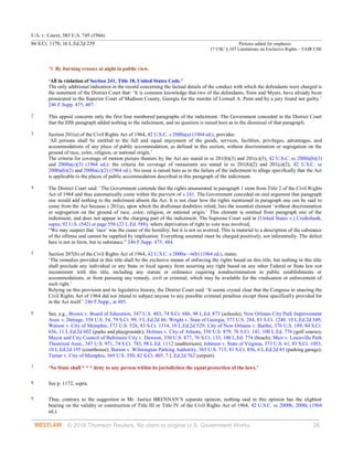 U.S. v. Guest, 383 U.S. 745 (1966)
86 S.Ct. 1170, 16 L.Ed.2d 239 Pictures added for emphasis
17 USC § 107 Limitations on Exclusive Rights – FAIR USE
© 2018 Thomson Reuters. No claim to original U.S. Government Works. 26
‘9. By burning crosses at night in public view.
‘All in violation of Section 241, Title 18, United States Code.’
The only additional indication in the record concerning the factual details of the conduct with which the defendants were charged is
the statement of the District Court that: ‘It is common knowledge that two of the defendants, Sims and Myers, have already been
prosecuted in the Superior Court of Madison County, Georgia for the murder of Lemuel A. Penn and by a jury found not guilty.’
246 F.Supp. 475, 487.
2 This appeal concerns only the first four numbered paragraphs of the indictment. The Government conceded in the District Court
that the fifth paragraph added nothing to the indictment, and no question is raised here as to the dismissal of that paragraph.
3 Section 201(a) of the Civil Rights Act of 1964, 42 U.S.C. s 2000a(a) (1964 ed.), provides:
‘All persons shall be entitled to the full and equal enjoyment of the goods, services, facilities, privileges, advantages, and
accommodations of any place of public accommodation, as defined in this section, without discrimination or segregation on the
ground of race, color, religion, or national origin.’
The criteria for coverage of motion picture theaters by the Act are stated in ss 201(b)(3) and 201(c)(3), 42 U.S.C. ss 2000a(b)(3)
and 2000a(c)(3) (1964 ed.); the criteria for coverage of restaurants are stated in ss 201(b)(2) and 201(c)(2), 42 U.S.C. ss
2000a(b)(2) and 2000a(c)(2) (1964 ed.). No issue is raised here as to the failure of the indictment to allege specifically that the Act
is applicable to the places of public accommodation described in this paragraph of the indictment.
4 The District Court said: ‘The Government contends that the rights enumerated in paragraph 1 stem from Title 2 of the Civil Rights
Act of 1964 and thus automatically come within the purview of s 241. The Government conceded on oral argument that paragraph
one would add nothing to the indictment absent the Act. It is not clear how the rights mentioned in paragraph one can be said to
come from the Act because s 201(a), upon which the draftsman doubtless relied, lists the essential element ‘without discrimination
or segregation on the ground of race, color, religion, or national origin.’ This element is omitted from paragraph one of the
indictment, and does not appear in the charging part of the indictment. The Supreme Court said in (United States v.) Cruikshank,
supra, 92 U.S. (542) at page 556 (23 L.Ed. 588), where deprivation of right to vote was involved,
“We may suspect that ‘race’ was the cause of the hostility; but it is not so averred. This is material to a description of the substance
of the offense and cannot be supplied by implication. Everything essential must be charged positively, not inferentially. The defect
here is not in form, but in substance.” 246 F.Supp. 475, 484.
5 Section 207(b) of the Civil Rights Act of 1964, 42 U.S.C. s 2000a—6(b) (1964 ed.), states:
‘The remedies provided in this title shall be the exclusive means of enforcing the rights based on this title, but nothing in this title
shall preclude any individual or any State or local agency from asserting any right based on any other Federal or State law not
inconsistent with this title, including any statute or ordinance requiring nondiscrimination in public establishments or
accommodations, or from pursuing any remedy, civil or criminal, which may be available for the vindication or enforcement of
such right.’
Relying on this provision and its legislative history, the District Court said: ‘It seems crystal clear that the Congress in enacting the
Civil Rights Act of 1964 did not intend to subject anyone to any possible criminal penalties except those specifically provided for
in the Act itself.’ 246 F.Supp., at 485.
6 See, e.g., Brown v. Board of Education, 347 U.S. 483, 74 S.Ct. 686, 98 L.Ed. 873 (schools); New Orleans City Park Improvement
Assn. v. Detiege, 358 U.S. 54, 79 S.Ct. 99, 3 L.Ed.2d 46; Wright v. State of Georgia, 373 U.S. 284, 83 S.Ct. 1240, 10 L.Ed.2d 349;
Watson v. City of Memphis, 373 U.S. 526, 83 S.Ct. 1314, 10 L.Ed.2d 529; City of New Orleans v. Barthe, 376 U.S. 189, 84 S.Ct.
636, 11 L.Ed.2d 602 (parks and playgrounds); Holmes v. City of Atlanta, 350 U.S. 879, 76 S.Ct. 141, 100 L.Ed. 776 (golf course);
Mayor and City Council of Baltimore City v. Dawson, 350 U.S. 877, 76 S.Ct. 133, 100 L.Ed. 774 (beach); Muir v. Louisville Park
Theatrical Assn., 347 U.S. 971, 74 S.Ct. 783, 98 L.Ed. 1112 (auditorium); Johnson v. State of Virginia, 373 U.S. 61, 83 S.Ct. 1053,
10 L.Ed.2d 195 (courthouse); Burton v. Wilmington Parking Authority, 365 U.S. 715, 81 S.Ct. 856, 6 L.Ed.2d 45 (parking garage);
Turner v. City of Memphis, 369 U.S. 350, 82 S.Ct. 805, 7 L.Ed.2d 762 (airport).
7 ‘No State shall * * * deny to any person within its jurisdiction the equal protection of the laws.’
8 See p. 1172, supra.
9 Thus, contrary to the suggestion in Mr. Justice BRENNAN’S separate opinion, nothing said in this opinion has the slightest
bearing on the validity or construction of Title III or Title IV of the Civil Rights Act of 1964, 42 U.S.C. ss 2000b, 2000c (1964
ed.).
 