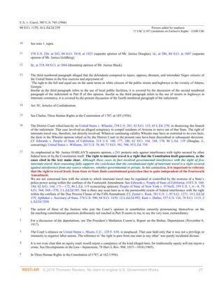 U.S. v. Guest, 383 U.S. 745 (1966)
86 S.Ct. 1170, 16 L.Ed.2d 239 Pictures added for emphasis
17 USC § 107 Limitations on Exclusive Rights – FAIR USE
© 2018 Thomson Reuters. No claim to original U.S. Government Works. 27
10 See note 1, supra.
11 378 U.S. 226, at 242, 84 S.Ct. 1814, at 1823 (separate opinion of Mr. Justice Douglas); id., at 286, 84 S.Ct. at 1847 (separate
opinion of Mr. Justice Goldberg).
12 Id., at 318, 84 S.Ct. at 1864 (dissenting opinion of Mr. Justice Black).
13 The third numbered paragraph alleged that the defendants conspired to injure, oppress, threaten, and intimidate Negro citizens of
the United States in the free exercise and enjoyment of:
‘The right to the full and equal use on the same terms as white citizens of the public streets and highways in the vicinity of Athens,
Georgia.’
Insofar as the third paragraph refers to the use of local public facilities, it is covered by the discussion of the second numbered
paragraph of the indictment in Part II of this opinion. Insofar as the third paragraph refers to the use of streets or highways in
interstate commerce, it is covered by the present discussion of the fourth numbered paragraph of the indictment.
14 Art. IV, Articles of Confederation.
15 See Chafee, Three Human Rights in the Constitution of 1787, at 185 (1956).
16 The District Court relied heavily on United States v. Wheeler, 254 U.S. 281, 41 S.Ct. 133, 65 L.Ed. 270, in dismissing this branch
of the indictment. That case involved an alleged conspiracy to compel residents of Arizona to move out of that State. The right of
interstate travel was, therefore, not directly involved. Whatever continuing validity Wheeler may have as restricted to its own facts,
the dicta in the Wheeler opinion relied on by the District Court in the present case have been discredited in subsequent decisions.
Cf. Edwards v. People of State of California, 314 U.S. 160, 177, 180, 62 S.Ct. 164, 168, 170, 86 L.Ed. 119 (Douglas, J.,
concurring); United States v. Williams, 341 U.S. 70, 80, 71 S.Ct. 581, 586, 95 L.Ed. 758.
17 As emphasized in Mr. Justice HARLAN’S separate opinion, s 241 protects only against interference with rights secured by other
federal laws or by the Constitution itself. The right to interstate travel is a right that the Constitution itself guarantees, as the
cases cited in the text make clear. Although these cases in fact involved governmental interference with the right of free
interstate travel, their reasoning fully supports the conclusion that the constitutional right of interstate travel is a right secured
against interference from any source whatever, whether governmental or private. In this connection, it is important to reiterate
that the right to travel freely from State to State finds constitutional protection that is quite independent of the Fourteenth
Amendment.
We are not concerned here with the extent to which interstate travel may be regulated or controlled by the exercise of a State’s
police power acting within the confines of the Fourteenth Amendment. See Edwards v. People of State of California, 314 U.S. 160,
184, 62 S.Ct. 164, 171—172, 86 L.Ed. 119 (concurring opinion); People of State of New York v. O’Neill, 359 U.S. 1, 6—8, 79
S.Ct. 564, 568—570, 3 L.Ed.2d 585. Nor is there any issue here as to the permissible extent of federal interference with the right
within the confines of the Due Process Clause of the Fifth Amendment. Cf. Zemel v. Rusk, 381 U.S. 1, 85 S.Ct. 1271, 14 L.Ed.2d
179; Aptheker v. Secretary of State, 378 U.S. 500, 84 S.Ct. 1659, 12 L.Ed.2d 992; Kent v. Dulles, 357 U.S. 116, 78 S.Ct. 1113, 2
L.Ed.2d 1204.
1 The action of three of the Justices who join the Court’s opinion in nonetheless cursorily pronouncing themselves on the
far-reaching constitutional questions deliberately not reached in Part II seems to me, to say the very least, extraordinary.
2 For a discussion of the deportations, see The President’s Mediation Comm’n, Report on the Bisbee, Deportations (November 6,
1917).
3 The Court’s reliance on United States v. Moore, C.C., 129 F. 630, is misplaced. That case held only that it was not a privilege or
immunity to organize labor unions. The reference to ‘the right to pass from one state to any other’ was purely incidental dictum.
4 It is not even clear that an equity court would enjoin a conspiracy of the kind alleged here, for traditionally equity will not enjoin a
crime. See Developments in the Law—Injunctions, 78 Harv.L.Rev. 994, 1013—1018 (1965).
5 In Three Human Rights in the Constitution of 1787, at 162 (1956).
 