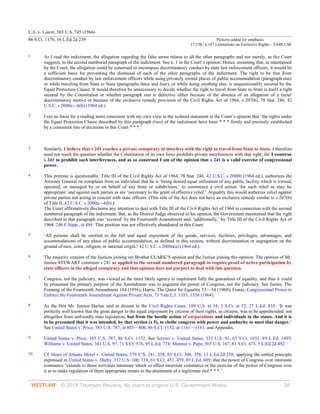U.S. v. Guest, 383 U.S. 745 (1966)
86 S.Ct. 1170, 16 L.Ed.2d 239 Pictures added for emphasis
17 USC § 107 Limitations on Exclusive Rights – FAIR USE
© 2018 Thomson Reuters. No claim to original U.S. Government Works. 28
1 As I read the indictment, the allegation regarding the false arrest relates to all the other paragraphs and not merely, as the Court
suggests, to the second numbered paragraph of the indictment. See n. 1 in the Court’s opinion. Hence, assuming that, as maintained
by the Court, the allegation could be construed to encompass discriminatory conduct by state law enforcement officers, it would be
a sufficient basis for preventing the dismissal of each of the other paragraphs of the indictment. The right to be free from
discriminatory conduct by law enforcement officers while using privately owned places of public accommodation (paragraph one)
or while traveling from State to State (paragraphs three and four), or while doing anything else, is unquestionably secured by the
Equal Protection Clause. It would therefore be unnecessary to decide whether the right to travel from State to State is itself a right
secured by the Constitution or whether paragraph one is defective either because of the absence of an allegation of a racial
discriminatory motive or because of the exclusive remedy provision of the Civil Rights Act of 1964, s 207(b), 78 Stat. 246, 42
U.S.C. s 2000a—6(b) (1964 ed.).
2 I see no basis for a reading more consistent with my own view in the isolated statement in the Court’s opinion that ‘the rights under
the Equal Protection Clause described by this paragraph (two) of the indictment have been * * * firmly and precisely established
by a consistent line of decisions in this Court * * *.’
3 Similarly, I believe that s 241 reaches a private conspiracy to interfere with the right to travel from State to State. I therefore
need not reach the question whether the Constitution of its own force prohibits private interferences with that right; for I construe
s 241 to prohibit such interferences, and as so construed I am of the opinion that s 241 is a valid exercise of congressional
power.
4 This premise is questionable. Title III of the Civil Rights Act of 1964, 78 Stat. 246, 42 U.S.C. s 2000b (1964 ed.), authorizes the
Attorney General on complaint from an individual that he is ‘being denied equal utilization of any public facility which is owned,
operated, or managed by or on behalf of any State or subdivision,’ to commence a civil action ‘for such relief as may be
appropriate’ and against such parties as are ‘necessary to the grant of effective relief.’ Arguably this would authorize relief against
private parties not acting in concert with state officers. (This title of the Act does not have an exclusive remedy similar to s 207(b)
of Title II, 42 U.S.C. s 2000a—6(b).)
The Court affirmatively disclaims any intention to deal with Title III of the Civil Rights Act of 1964 in connection with the second
numbered paragraph of the indictment. But, as the District Judge observed in his opinion, the Government maintained that the right
described in that paragraph was ‘secured’ by the Fourteenth Amendment and, ‘additionally,’ by Title III of the Civil Rights Act of
1964. 246 F.Supp., at 484. That position was not effectively abandoned in this Court.
5 ‘All persons shall be entitled to the full and equal enjoyment of the goods, services, facilities, privileges, advantages, and
accommodations of any place of public accommodation, as defined in this section, without discrimination or segregation on the
ground of race, color, religion, or national origin.’ 42 U.S.C. s 2000a(a) (1964 ed.).
6 The majority consists of the Justices joining my Brother CLARK’S opinion and the Justice joining this opinion. The opinion of Mr.
Justice STEWART construes s 241 as applied to the second numbered paragraph to require proof of active participation by
state officers in the alleged conspiracy and that opinion does not purport to deal with this question.
7 Congress, not the judiciary, was viewed as the more likely agency to implement fully the guarantees of equality, and thus it could
be presumed the primary purpose of the Amendment was to augment the power of Congress, not the judiciary. See James, The
Framing of the Fourteenth Amendment 184 (1956); Harris, The Quest for Equality 53—54 (1960); Frantz, Congressional Power to
Enforce the Fourteenth Amendment Against Private Acts, 73 Yale L.J. 1353, 1356 (1964).
8 As the first Mr. Justice Harlan said in dissent in the Civil Rights Cases, 109 U.S. at 54, 3 S.Ct. at 52, 27 L.Ed. 835: ‘It was
perfectly well known that the great danger to the equal enjoyment by citizens of their rights, as citizens, was to be apprehended, not
altogether from unfriendly state legislation, but from the hostile action of corporations and individuals in the states. And it is
to be presumed that it was intended, by that section (s 5), to clothe congress with power and authority to meet that danger.’
See United States v. Price, 383 U.S. 787, at 803—806, 86 S.Ct. 1152, at 1161—1163, and Appendix.
9 United States v. Price, 383 U.S. 787, 86 S.Ct. 1152. See Screws v. United States, 325 U.S. 91, 65 S.Ct. 1031, 89 L.Ed. 1495;
Williams v. United States, 341 U.S. 97, 71 S.Ct. 576, 95 L.Ed. 774; Monroe v. Pape, 365 U.S. 167, 81 S.Ct. 473, 5 L.Ed.2d 492.
10 Cf. Heart of Atlanta Motel v. United States, 379 U.S. 241, 258, 85 S.Ct. 348, 358, 13 L.Ed.2d 258, applying the settled principle
expressed in United States v. Darby, 312 U.S. 100, 118, 61 S.Ct. 451, 459, 85 L.Ed. 609, that the power of Congress over interstate
commerce ‘extends to those activities intrastate which so affect interstate commerce or the exercise of the power of Congress over
it as to make regulation of them appropriate means to the attainment of a legitimate end * * *.’
 