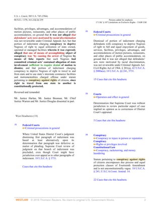 U.S. v. Guest, 383 U.S. 745 (1966)
86 S.Ct. 1170, 16 L.Ed.2d 239 Pictures added for emphasis
17 USC § 107 Limitations on Exclusive Rights – FAIR USE
© 2018 Thomson Reuters. No claim to original U.S. Government Works. 2
facilities, privileges, advantages, and accommodations of
motion pictures, restaurants, and other places of public
accommodation, on ground that it was not alleged that
defendants’ acts were motivated by racial discrimination
was not reviewable under Criminal Appeals Act; but that
portion of indictment charging conspiracy to deprive
Negroes of right to equal utilization of state owned,
operated or managed facilities wherein it was expressly
alleged that one of means of accomplishing object of
conspiracy was ‘by causing the arrest of Negroes by
means of false reports that such Negroes had
committed criminal acts’ contained allegation of state
involvement sufficient to require denial of motion to
dismiss; and that portion of indictment charging
conspiracy to deprive Negroes of right to travel to and
from state and to use state’s interstate commerce facilities
and instrumentalities charged offense under statute
pertaining to conspiracy against rights of citizens, since
right to travel from one state to another is
constitutionally protected.
Reversed and remanded.
Mr. Justice Harlan, Mr. Justice Brennan, Mr. Chief
Justice Warren and Mr. Justice Douglas dissented in part.
West Headnotes (18)
[1]
Federal Courts
Criminal prosecutions in general
Where United States District Court’s judgment
dismissing first paragraph of indictment was
based at least alternatively upon its
determination that paragraph was defective as
matter of pleading, Supreme Court review of
judgment on that branch of indictment was
precluded, even though Court might have
jurisdiction over appeal as to other paragraphs of
indictment. 18 U.S.C.A. § 3731.
Cases that cite this headnote
[2]
Federal Courts
Criminal prosecutions in general
Dismissal of portion of indictment charging
defendants with conspiracy to deprive Negroes
of right to full and equal enjoyment of goods,
services, facilities, privileges, advantages, and
accommodations of motion pictures, restaurants,
and other places of public accommodation, on
ground that it was not alleged that defendants’
acts were motivated by racial discrimination,
was not reviewable under Criminal Appeals Act.
Civil Rights Act of 1964, § 201(a), 42 U.S.C.A.
§ 2000a(a); 18 U.S.C.A. §§ 241, 3731.
15 Cases that cite this headnote
[3]
Courts
Operation and effect in general
Determination that Supreme Court was without
jurisdiction to review particular aspect of case
implied no opinion as to correctness of District
Court’s appraisal.
5 Cases that cite this headnote
[4]
Conspiracy
Conspiracy to injure in person or reputation
Conspiracy
Rights or privileges involved
Constitutional Law
Conspiracy, racketeering, and money
laundering
Statute pertaining to conspiracy against rights
of citizens encompasses due process and equal
protection clauses of Fourteenth Amendment
and is not unconstitutionally vague. 18 U.S.C.A.
§ 241; U.S.C.A.Const. Amend. 14.
22 Cases that cite this headnote
 