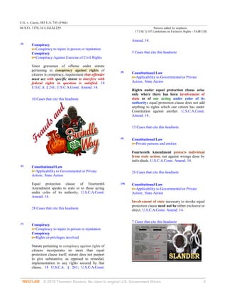 U.S. v. Guest, 383 U.S. 745 (1966)
86 S.Ct. 1170, 16 L.Ed.2d 239 Pictures added for emphasis
17 USC § 107 Limitations on Exclusive Rights – FAIR USE
© 2018 Thomson Reuters. No claim to original U.S. Government Works. 3
[5]
Conspiracy
Conspiracy to injure in person or reputation
Conspiracy
Conspiracy Against Exercise of Civil Rights
Since gravamen of offense under statute
pertaining to conspiracy against rights of
citizens is conspiracy, requirement that offender
must act with specific intent to interfere with
federal rights in question is satisfied. 18
U.S.C.A. § 241; U.S.C.A.Const. Amend. 14.
10 Cases that cite this headnote
[6]
Constitutional Law
Applicability to Governmental or Private
Action;  State Action
Equal protection clause of Fourteenth
Amendment speaks to state or to those acting
under color of its authority. U.S.C.A.Const.
Amend. 14.
28 Cases that cite this headnote
[7]
Conspiracy
Conspiracy to injure in person or reputation
Conspiracy
Rights or privileges involved
Statute pertaining to conspiracy against rights of
citizens incorporates no more than equal
protection clause itself; statute does not purport
to give substantive, as opposed to remedial,
implementation to any rights secured by that
clause. 18 U.S.C.A. § 241; U.S.C.A.Const.
Amend. 14.
5 Cases that cite this headnote
[8]
Constitutional Law
Applicability to Governmental or Private
Action;  State Action
Rights under equal protection clause arise
only where there has been involvement of
state or of one acting under color of its
authority; equal protection clause does not add
anything to rights which one citizen has under
Constitution against another. U.S.C.A.Const.
Amend. 14.
13 Cases that cite this headnote
[9]
Constitutional Law
Private persons and entities
Fourteenth Amendment protects individual
from state action, not against wrongs done by
individuals. U.S.C.A.Const. Amend. 14.
26 Cases that cite this headnote
[10]
Constitutional Law
Applicability to Governmental or Private
Action;  State Action
Involvement of state necessary to invoke equal
protection clause need not be either exclusive or
direct. U.S.C.A.Const. Amend. 14.
7 Cases that cite this headnote
 