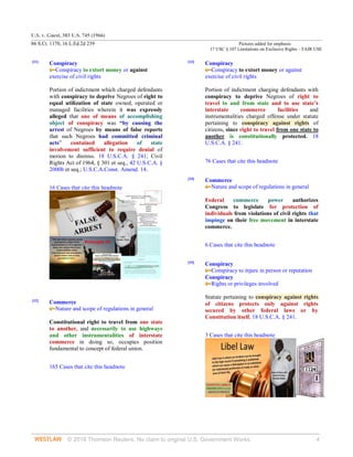 U.S. v. Guest, 383 U.S. 745 (1966)
86 S.Ct. 1170, 16 L.Ed.2d 239 Pictures added for emphasis
17 USC § 107 Limitations on Exclusive Rights – FAIR USE
© 2018 Thomson Reuters. No claim to original U.S. Government Works. 4
[11]
Conspiracy
Conspiracy to extort money or against
exercise of civil rights
Portion of indictment which charged defendants
with conspiracy to deprive Negroes of right to
equal utilization of state owned, operated or
managed facilities wherein it was expressly
alleged that one of means of accomplishing
object of conspiracy was “by causing the
arrest of Negroes by means of false reports
that such Negroes had committed criminal
acts” contained allegation of state
involvement sufficient to require denial of
motion to dismiss. 18 U.S.C.A. § 241; Civil
Rights Act of 1964, § 301 et seq., 42 U.S.C.A. §
2000b et seq.; U.S.C.A.Const. Amend. 14.
16 Cases that cite this headnote
[12]
Commerce
Nature and scope of regulations in general
Constitutional right to travel from one state
to another, and necessarily to use highways
and other instrumentalities of interstate
commerce in doing so, occupies position
fundamental to concept of federal union.
165 Cases that cite this headnote
[13]
Conspiracy
Conspiracy to extort money or against
exercise of civil rights
Portion of indictment charging defendants with
conspiracy to deprive Negroes of right to
travel to and from state and to use state’s
interstate commerce facilities and
instrumentalities charged offense under statute
pertaining to conspiracy against rights of
citizens, since right to travel from one state to
another is constitutionally protected. 18
U.S.C.A. § 241.
76 Cases that cite this headnote
[14]
Commerce
Nature and scope of regulations in general
Federal commerce power authorizes
Congress to legislate for protection of
individuals from violations of civil rights that
impinge on their free movement in interstate
commerce.
6 Cases that cite this headnote
[15]
Conspiracy
Conspiracy to injure in person or reputation
Conspiracy
Rights or privileges involved
Statute pertaining to conspiracy against rights
of citizens protects only against rights
secured by other federal laws or by
Constitution itself. 18 U.S.C.A. § 241.
3 Cases that cite this headnote
 
