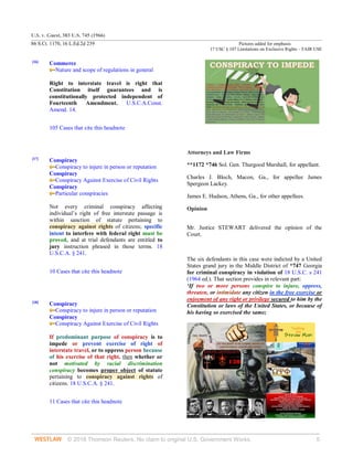 U.S. v. Guest, 383 U.S. 745 (1966)
86 S.Ct. 1170, 16 L.Ed.2d 239 Pictures added for emphasis
17 USC § 107 Limitations on Exclusive Rights – FAIR USE
© 2018 Thomson Reuters. No claim to original U.S. Government Works. 5
[16]
Commerce
Nature and scope of regulations in general
Right to interstate travel is right that
Constitution itself guarantees and is
constitutionally protected independent of
Fourteenth Amendment. U.S.C.A.Const.
Amend. 14.
105 Cases that cite this headnote
[17]
Conspiracy
Conspiracy to injure in person or reputation
Conspiracy
Conspiracy Against Exercise of Civil Rights
Conspiracy
Particular conspiracies
Not every criminal conspiracy affecting
individual’s right of free interstate passage is
within sanction of statute pertaining to
conspiracy against rights of citizens; specific
intent to interfere with federal right must be
proved, and at trial defendants are entitled to
jury instruction phrased in those terms. 18
U.S.C.A. § 241.
10 Cases that cite this headnote
[18]
Conspiracy
Conspiracy to injure in person or reputation
Conspiracy
Conspiracy Against Exercise of Civil Rights
If predominant purpose of conspiracy is to
impede or prevent exercise of right of
interstate travel, or to oppress person because
of his exercise of that right, then whether or
not motivated by racial discrimination
conspiracy becomes proper object of statute
pertaining to conspiracy against rights of
citizens. 18 U.S.C.A. § 241.
11 Cases that cite this headnote
Attorneys and Law Firms
**1172 *746 Sol. Gen. Thurgood Marshall, for appellant.
Charles J. Bloch, Macon, Ga., for appellee James
Spergeon Lackey.
James E. Hudson, Athens, Ga., for other appellees.
Opinion
Mr. Justice STEWART delivered the opinion of the
Court.
The six defendants in this case were indicted by a United
States grand jury in the Middle District of *747 Georgia
for criminal conspiracy in violation of 18 U.S.C. s 241
(1964 ed.). That section provides in relevant part:
‘If two or more persons conspire to injure, oppress,
threaten, or intimidate any citizen in the free exercise or
enjoyment of any right or privilege secured to him by the
Constitution or laws of the United States, or because of
his having so exercised the same;
 
