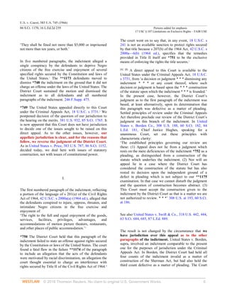 U.S. v. Guest, 383 U.S. 745 (1966)
86 S.Ct. 1170, 16 L.Ed.2d 239 Pictures added for emphasis
17 USC § 107 Limitations on Exclusive Rights – FAIR USE
© 2018 Thomson Reuters. No claim to original U.S. Government Works. 6
‘They shall be fined not more than $5,000 or imprisoned
not more than ten years, or both.’
In five numbered paragraphs, the indictment alleged a
single conspiracy by the defendants to deprive Negro
citizens of the free exercise and enjoyment of several
specified rights secured by the Constitution and laws of
the United States.1
The **1173 defendants moved to
dismiss *748 the indictment on the ground that it did not
charge an offense under the laws of the United States. The
District Court sustained the motion and dismissed the
indictment as to all defendants and all numbered
paragraphs of the indictment. 246 F.Supp. 475.
*749 The United States appealed directly to this Court
under the Criminal Appeals Act, 18 U.S.C. s 3731.2
We
postponed decision of the question of our jurisdiction to
the hearing on the merits. 381 U.S. 932, 85 S.Ct. 1765. It
is now apparent that this Court does not have jurisdiction
to decide one of the issues sought to be raised on this
direct appeal. As to the other issues, however, our
appellate jurisdiction is clear, and for the reasons that
follow, we reverse the judgment of the District Court.
As in United States v. Price, 383 U.S. 787, 86 S.Ct. 1152,
decided today, we deal here with issues of statutory
construction, not with issues of constitutional power.
I.
The first numbered paragraph of the indictment, reflecting
a portion of the language of s 201(a) of the Civil Rights
Act of 1964, 42 U.S.C. s 2000a(a) (1964 ed.), alleged that
the defendants conspired to injure, oppress, threaten, and
intimidate Negro citizens in the free exercise and
enjoyment of:
‘The right to the full and equal enjoyment of the goods,
services, facilities, privileges, advantages, and
accommodations of motion picture theaters, restaurants,
and other places of public accommodation.’3
*750 The District Court held that this paragraph of the
indictment failed to state an offense against rights secured
by the Constitution or laws of the United States. The court
found a fatal flaw in the failure **1174 of the paragraph
to include an allegation that the acts of the defendants
were motivated by racial discrimination, an allegation the
court thought essential to charge an interference with
rights secured by Title II of the Civil Rights Act of 1964.4
The court went on to say that, in any event, 18 U.S.C. s
241 is not an available sanction to protect rights secured
by that title because s 207(b) of the 1964 Act, 42 U.S.C. s
2000a—6(b) (1964 ed.), specifies that the remedies
provided in Title II itself are *751 to be the exclusive
means of enforcing the rights the title secures.5
[1] [2]
A direct appeal to this Court is available to the
United States under the Criminal Appeals Act, 18 U.S.C.
s 3731, from ‘a decision or judgment * * * dismissing any
indictment * * * or any count thereof, where such
decision or judgment is based upon the * * * construction
of the statute upon which the indictment * * * is founded.’
In the present case, however, the District Court’s
judgment as to the first paragraph of the indictment was
based, at least alternatively, upon its determination that
this paragraph was defective as a matter of pleading.
Settled principles of review under the Criminal Appeals
Act therefore preclude our review of the District Court’s
judgment on this branch of the indictment. In United
States v. Borden Co., 308 U.S. 188, 60 S.Ct. 182, 84
L.Ed. 181, Chief Justice Hughes, speaking for a
unanimous Court, set out these principles with
characteristic clarity:
‘The established principles governing our review are
these: (1) Appeal does not lie from a judgment which
rests on the mere deficiencies of the indictment *752 as a
pleading, as distinguished from a construction of the
statute which underlies the indictment. (2) Nor will an
appeal lie in a case where the District Court has
considered the construction of the statute but has also
rested its decision upon the independent ground of a
defect in pleading which is not subject to our **1175
examination. In that case we cannot disturb the judgment
and the question of construction becomes abstract. (3)
This Court must accept the construction given to the
indictment by the District Court as that is a matter we are
not authorized to review. * * *’ 308 U.S. at 193, 60 S.Ct.
at 186.
See also United States v. Swift & Co., 318 U.S. 442, 444,
63 S.Ct. 684, 685, 87 L.Ed. 889.
The result is not changed by the circumstance that we
have jurisdiction over this appeal as to the other
paragraphs of the indictment. United States v. Borden,
supra, involved an indictment comparable to the present
one for the purposes of jurisdiction under the Criminal
Appeals Act. In Borden, the District Court had held all
four counts of the indictment invalid as a matter of
construction of the Sherman Act, but had also held the
third count defective as a matter of pleading. The Court
 