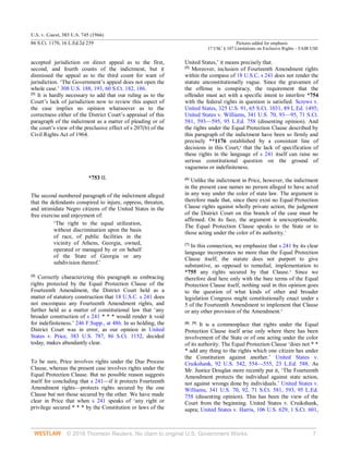 U.S. v. Guest, 383 U.S. 745 (1966)
86 S.Ct. 1170, 16 L.Ed.2d 239 Pictures added for emphasis
17 USC § 107 Limitations on Exclusive Rights – FAIR USE
© 2018 Thomson Reuters. No claim to original U.S. Government Works. 7
accepted jurisdiction on direct appeal as to the first,
second, and fourth counts of the indictment, but it
dismissed the appeal as to the third count for want of
jurisdiction. ‘The Government’s appeal does not open the
whole case.’ 308 U.S. 188, 193, 60 S.Ct. 182, 186.
[3]
It is hardly necessary to add that our ruling as to the
Court’s lack of jurisdiction now to review this aspect of
the case implies no opinion whatsoever as to the
correctness either of the District Court’s appraisal of this
paragraph of the indictment as a matter of pleading or of
the court’s view of the preclusive effect of s 207(b) of the
Civil Rights Act of 1964.
*753 II.
The second numbered paragraph of the indictment alleged
that the defendants conspired to injure, oppress, threaten,
and intimidate Negro citizens of the United States in the
free exercise and enjoyment of:
‘The right to the equal utilization,
without discrimination upon the basis
of race, of public facilities in the
vicinity of Athens, Georgia, owned,
operated or managed by or on behalf
of the State of Georgia or any
subdivision thereof.’
[4]
Correctly characterizing this paragraph as embracing
rights protected by the Equal Protection Clause of the
Fourteenth Amendment, the District Court held as a
matter of statutory construction that 18 U.S.C. s 241 does
not encompass any Fourteenth Amendment rights, and
further held as a matter of constitutional law that ‘any
broader construction of s 241 * * * would render it void
for indefiniteness.’ 246 F.Supp., at 486. In so holding, the
District Court was in error, as our opinion in United
States v. Price, 383 U.S. 787, 86 S.Ct. 1152, decided
today, makes abundantly clear.
To be sure, Price involves rights under the Due Process
Clause, whereas the present case involves rights under the
Equal Protection Clause. But no possible reason suggests
itself for concluding that s 241—if it protects Fourteenth
Amendment rights—protects rights secured by the one
Clause but not those secured by the other. We have made
clear in Price that when s 241 speaks of ‘any right or
privilege secured * * * by the Constitution or laws of the
United States,’ it means precisely that.
[5]
Moreover, inclusion of Fourteenth Amendment rights
within the compass of 18 U.S.C. s 241 does not render the
statute unconstitutionally vague. Since the gravamen of
the offense is conspiracy, the requirement that the
offender must act with a specific intent to interfere *754
with the federal rights in question is satisfied. Screws v.
United States, 325 U.S. 91, 65 S.Ct. 1031, 89 L.Ed. 1495;
United States v. Williams, 341 U.S. 70, 93—95, 71 S.Ct.
581, 593—595, 95 L.Ed. 758 (dissenting opinion). And
the rights under the Equal Protection Clause described by
this paragraph of the indictment have been so firmly and
precisely **1176 established by a consistent line of
decisions in this Court,6
that the lack of specification of
these rights in the language of s 241 itself can raise no
serious constitutional question on the ground of
vagueness or indefiniteness.
[6]
Unlike the indictment in Price, however, the indictment
in the present case names no person alleged to have acted
in any way under the color of state law. The argument is
therefore made that, since there exist no Equal Protection
Clause rights against wholly private action, the judgment
of the District Court on this branch of the case must be
affirmed. On its face, the argument is unexceptionable.
The Equal Protection Clause speaks to the State or to
those acting under the color of its authority.7
[7]
In this connection, we emphasize that s 241 by its clear
language incorporates no more than the Equal Protection
Clause itself; the statute does not purport to give
substantive, as opposed to remedial, implementation to
*755 any rights secured by that Clause.8
Since we
therefore deal here only with the bare terms of the Equal
Protection Clause itself, nothing said in this opinion goes
to the question of what kinds of other and broader
legislation Congress might constitutionally enact under s
5 of the Fourteenth Amendment to implement that Clause
or any other provision of the Amendment.9
[8] [9]
It is a commonplace that rights under the Equal
Protection Clause itself arise only where there has been
involvement of the State or of one acting under the color
of its authority. The Equal Protection Clause ‘does not * *
* add any thing to the rights which one citizen has under
the Constitution against another.’ United States v.
Cruikshank, 92 U.S. 542, 554—555, 23 L.Ed. 588. As
Mr. Justice Douglas more recently put it, ‘The Fourteenth
Amendment protects the individual against state action,
not against wrongs done by individuals.’ United States v.
Williams, 341 U.S. 70, 92, 71 S.Ct. 581, 593, 95 L.Ed.
758 (dissenting opinion). This has been the view of the
Court from the beginning. United States v. Cruikshank,
supra; United States v. Harris, 106 U.S. 629, 1 S.Ct. 601,
 