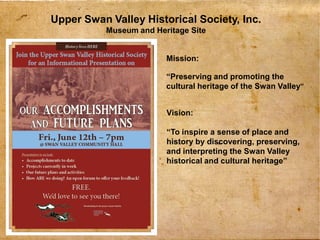 1
Upper Swan Valley Historical Society, Inc.
Museum and Heritage Site
Mission:
“Preserving and promoting the
cultural heritage of the Swan Valley”
Vision:
“To inspire a sense of place and
history by discovering, preserving,
and interpreting the Swan Valley
historical and cultural heritage”
 