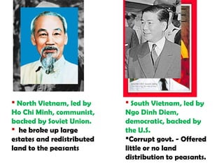  South Vietnam, led by
Ngo Dinh Diem,
democratic, backed by
the U.S.
Corrupt govt. - Offered
little or no land
distribution to peasants.
 North Vietnam, led by
Ho Chi Minh, communist,
backed by Soviet Union.
 he broke up large
estates and redistributed
land to the peasants
 