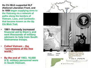 • 1961- Kennedy increased
financial aid to Diem’s and
sent thousands of military
advisers to help train South
Vietnamese troops.
• Called Vietnam – the
“cornerstone of the free
world.”
• By the end of 1963, 16,000
U.S. military personnel were
in South Vietnam.
Ho Chi Minh supported NLF
(National Liberation Front, and
in 1959 began supplying arms to
the Vietcong via a network of
paths along the borders of
Vietnam, Laos, and Cambodia
that became known as the Ho
Chi Minh Trail.
 