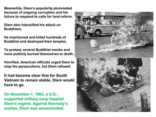 Meanwhile, Diem’s popularity plummeted
because of ongoing corruption and his
failure to respond to calls for land reform.
Diem also intensified his attack on
Buddhism.
He imprisoned and killed hundreds of
Buddhist and destroyed their temples.
To protest, several Buddhist monks and
nuns publicly burned themselves to death.
Horrified, American officials urged Diem to
stop the persecutions, but Diem refused.
It had become clear that for South
Vietnam to remain stable, Diem would
have to go.
On November 1, 1963, a U.S.-
supported military coup toppled
Diem’s regime. Against Kennedy’s
wishes, Diem was assassinated.
 
