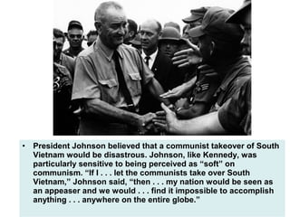 • President Johnson believed that a communist takeover of South
Vietnam would be disastrous. Johnson, like Kennedy, was
particularly sensitive to being perceived as “soft” on
communism. “If I . . . let the communists take over South
Vietnam,” Johnson said, “then . . . my nation would be seen as
an appeaser and we would . . . find it impossible to accomplish
anything . . . anywhere on the entire globe.”
 