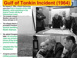 Gulf of Tonkin Incident (1964)• On August 2, 1964, a North Vietnamese
patrol boat fired a torpedo at the USS
Maddox, while patrolling in the
Gulf of Tonkin off the N.
Vietnamese coast.
• The torpedo missed its target, but the
Maddox returned fire and inflicted
heavy damage on the patrol boat.
• The alleged attack on the U.S. ships
prompted President Johnson to
launch bombing strikes on
North Vietnam.
• He asked Congress for powers to
take “all necessary measures to
repel any armed attack against the
forces of the United States and to
prevent further aggression.”
• adopted the Tonkin Gulf
Resolution
• Congress granted Johnson broad
military powers in Vietnam.
 