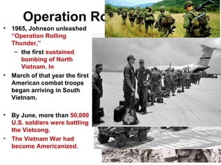 Operation Rolling Thunder
• 1965, Johnson unleashed
“Operation Rolling
Thunder,”
– the first sustained
bombing of North
Vietnam. In
• March of that year the first
American combat troops
began arriving in South
Vietnam.
• By June, more than 50,000
U.S. soldiers were battling
the Vietcong.
• The Vietnam War had
become Americanized.
 