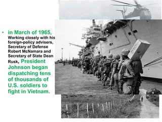 • in March of 1965,
Working closely with his
foreign-policy advisers,
Secretary of Defense
Robert McNamara and
Secretary of State Dean
Rusk, President
Johnson began
dispatching tens
of thousands of
U.S. soldiers to
fight in Vietnam.
 