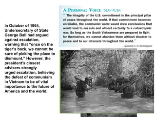In October of 1964,
Undersecretary of State
George Ball had argued
against escalation,
warning that “once on the
tiger’s back, we cannot be
sure of picking the place to
dismount.” However, the
president’s closest
advisers strongly
urged escalation, believing
the defeat of communism
in Vietnam to be of vital
importance to the future of
America and the world.
 