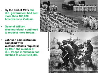 • By the end of 1965, the
U.S. government had sent
more than 180,000
Americans to Vietnam.
• General William
Westmoreland, continued
to request more troops.
• Johnson administration
complied with
Westmoreland’s requests;
by 1967, the number of
U.S. troops in Vietnam had
climbed to about 500,000.
 