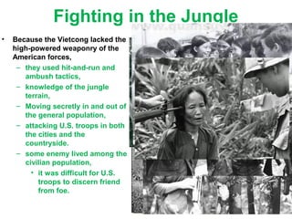 Fighting in the Jungle
• Because the Vietcong lacked the
high-powered weaponry of the
American forces,
– they used hit-and-run and
ambush tactics,
– knowledge of the jungle
terrain,
– Moving secretly in and out of
the general population,
– attacking U.S. troops in both
the cities and the
countryside.
– some enemy lived among the
civilian population,
• it was difficult for U.S.
troops to discern friend
from foe.
 