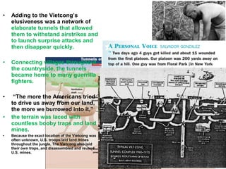 • Adding to the Vietcong’s
elusiveness was a network of
elaborate tunnels that allowed
them to withstand airstrikes and
to launch surprise attacks and
then disappear quickly.
• Connecting villages throughout
the countryside, the tunnels
became home to many guerrilla
fighters.
• “The more the Americans tried
to drive us away from our land,
the more we burrowed into it,”
• the terrain was laced with
countless booby traps and land
mines.
• Because the exact location of the Vietcong was
often unknown, U.S. troops laid land mines
throughout the jungle. The Vietcong also laid
their own traps, and disassembled and reused
U.S. mines.
 