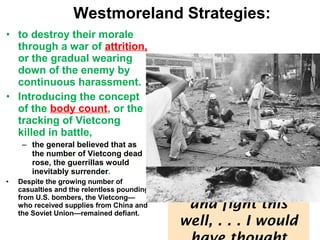 • to destroy their morale
through a war of attrition,
or the gradual wearing
down of the enemy by
continuous harassment.
• Introducing the concept
of the body count, or the
tracking of Vietcong
killed in battle,
– the general believed that as
the number of Vietcong dead
rose, the guerrillas would
inevitably surrender.
• Despite the growing number of
casualties and the relentless pounding
from U.S. bombers, the Vietcong—
who received supplies from China and
the Soviet Union—remained defiant.
Defense Secretary
McNamara
confessed his
frustration to a
reporter in 1966:
“If I had thought
they would take
this punishment
and fight this
well, . . . I would
Westmoreland Strategies:
 