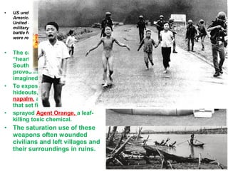 • US underscored the degree to which
America misunderstood its foe. The
United States viewed the war strictly as a
military struggle; the Vietcong saw it as a
battle for their very existence, and they
were ready to pay any price for
• The campaign to win the
“hearts and minds” of the
South Vietnamese villagers
proved more difficult than
imagined.
• To expose Vietcong tunnels and
hideouts, U.S. planes dropped
napalm, a gasoline-based bomb
that set fire to the jungle.
• sprayed Agent Orange, a leaf-
killing toxic chemical.
• The saturation use of these
weapons often wounded
civilians and left villages and
their surroundings in ruins.
U.S. Army Special Forces, or
Green Berets, stressed the plan’s
importance.
“Just remember this. Communist
guerrillas hide among the people.
If you win the people over to your
side, the communist guerrillas
have no place to hide.”
 