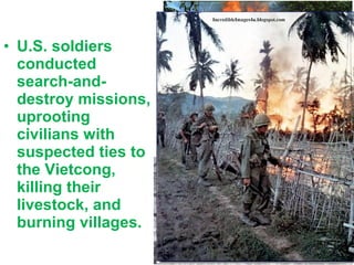 • U.S. soldiers
conducted
search-and-
destroy missions,
uprooting
civilians with
suspected ties to
the Vietcong,
killing their
livestock, and
burning villages.
“We had to
destroy the town
in order to save
it”
 