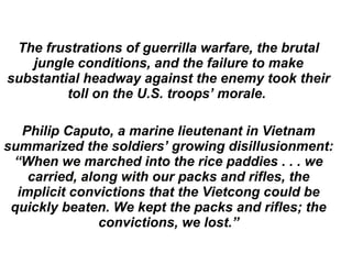 The frustrations of guerrilla warfare, the brutal
jungle conditions, and the failure to make
substantial headway against the enemy took their
toll on the U.S. troops’ morale.
Philip Caputo, a marine lieutenant in Vietnam
summarized the soldiers’ growing disillusionment:
“When we marched into the rice paddies . . . we
carried, along with our packs and rifles, the
implicit convictions that the Vietcong could be
quickly beaten. We kept the packs and rifles; the
convictions, we lost.”
 