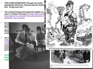 • THE LIVING-ROOM WAR Through the media,
specifically television, Vietnam became America’s
first “living-room war.”
• The combat footage that appeared nightly on the
news in millions of homes showed stark pictures
that seemed to contradict the administration’s
optimistic war scenario.
• Quoting body-count statistics that showed large
numbers of communists dying in battle, General
Westmoreland continually reported that a Vietcong
surrender was imminent. Defense Secretary
McNamara backed up the general, saying that he
could see “the light at the end of the tunnel.”
• The repeated television images of Americans in
body bags told a different story, though. While
communists may have been dying, so too were
Americans—over 16,000 between 1961 and 1967.
Critics charged that a credibility gap was growing
between what the Johnson administration reported
and what was really happening.
• Credibility gap - an apparent difference
between what is said or promised and what
happens or is true.
One woman appeared
to capture the mood of
Middle America
when she told an
interviewer, “I want to
get out, but I don’t
want to give in.”
 