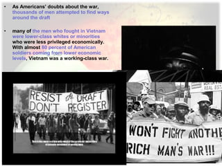 • As Americans’ doubts about the war,
thousands of men attempted to find ways
around the draft
• many of the men who fought in Vietnam
were lower-class whites or minorities
who were less privileged economically.
With almost 80 percent of American
soldiers coming from lower economic
levels, Vietnam was a working-class war.
 
