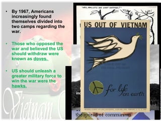 • By 1967, Americans
increasingly found
themselves divided into
two camps regarding the
war.
• Those who opposed the
war and believed the US
should withdraw were
known as doves.
• US should unleash a
greater military force to
win the war were the
hawks.
 