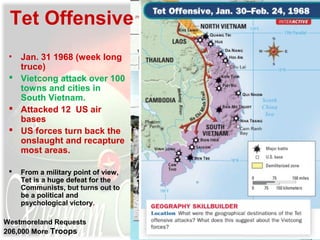 Tet Offensive
• Jan. 31 1968 (week long
truce)
 Vietcong attack over 100
towns and cities in
South Vietnam.
 Attacked 12 US air
bases
 US forces turn back the
onslaught and recapture
most areas.
 From a military point of view,
Tet is a huge defeat for the
Communists, but turns out to
be a political and
psychological victory.
Westmoreland Requests
206,000 More Troops
 