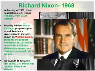 Richard Nixon- 1968
• In January of 1969, Nixon
negotiations U.S. troops
withdraw from South
Vietnam
• Security Adviser Henry
Kissinger propose a plan
to end America’s
involvement in Vietnam,
known as Vietnamization,
called for the gradual
withdrawal of U.S. troops
in order for the South
Vietnamese to take on a
more active combat role in
the war.
• By August of 1969, the
first 25,000 U.S. troops had
returned home from
Vietnam.
 