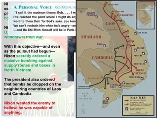 Nixon policy was aimed at
establishing what the
president called a “peace with
honor.”
Nixon intended to maintain
U.S. dignity in the face of its
withdrawal from war.
With this objective—and even
as the pullout had begun—
Nixon secretly ordered a
massive bombing against
supply routes and bases in
North Vietnam.
The president also ordered
that bombs be dropped on the
neighboring countries of Laos
and Cambodia
Nixon wanted the enemy to
believe he was capable of
anything.
 