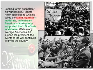 • Seeking to win support for
his war policies, Richard
Nixon appealed to what he
called the silent majority—
moderate, mainstream
Americans who quietly
supported the U.S. efforts
in Vietnam. While many
average Americans did
support the president, the
events of the war continued
to divide the country.
 