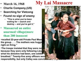 My Lai Massacre• March 16, 1968
• Charlie Company,(US)
• Searching for Vietcong
• Found no sign of enemy
– "This is what you've been
waiting for -- search and
destroy -- and you've got it,"
• Massacred an entire
unarmed village(more
than 200 innocent
•recalled 22-year-old Private Paul Meadlo. “I poured about four clips into
the group. . . . The mothers was hugging their children. . . . Well, we kept
right on firing.”
•The troops insisted that they were not responsible for the shootings
because they were only following Lieutenant Calley’s orders. When asked
what his directive had been, one soldier answered, “Kill anything that
breathed.” Twenty-five army officers were charged with some degree of
responsibility, but only Calley was convicted and imprisoned
 