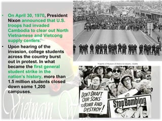 • On April 30, 1970, President
Nixon announced that U.S.
troops had invaded
Cambodia to clear out North
Vietnamese and Vietcong
supply centers.
• Upon hearing of the
invasion, college students
across the country burst
out in protest. In what
became the first general
student strike in the
nation’s history, more than
1.5 million students closed
down some 1,200
campuses.
The president
defended his action:
“If when the chips are
down, the world’s
most powerful nation
acts like a pitiful,
helpless giant, the
forces of
totalitarianism and
anarchy will threaten
free nations . . .
throughout the
world.”
 