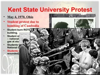 Kent State University Protest
• May 4, 1970, Ohio
• Student protest due to
bombing of Cambodia
• Student burn ROTC
building.
• Student start protest march
– national guard throws tear
gas at students.
• Students throw rocks at
National Guard.
• Students were killed (4 ad 9
wounded)
 