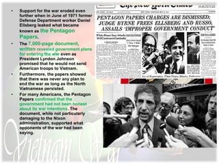 • Support for the war eroded even
further when in June of 1971 former
Defense Department worker Daniel
Ellsberg leaked what became
known as the Pentagon
Papers.
• The 7,000-page document,
written revealed government plans
for entering the war even as
President Lyndon Johnson
promised that he would not send
American troops to Vietnam.
• Furthermore, the papers showed
that there was never any plan to
end the war as long as the North
Vietnamese persisted.
• For many Americans, the Pentagon
Papers confirmed that the
government had not been honest
about its war intentions. The
document, while not particularly
damaging to the Nixon
administration, supported what
opponents of the war had been
saying.
 