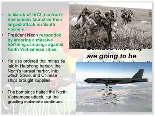 • In March of 1972, the North
Vietnamese launched their
largest attack on South
Vietnam.
• President Nixon responded
by ordering a massive
bombing campaign against
North Vietnamese cities.
• He also ordered that mines be
laid in Haiphong harbor, the
North’s largest harbor, into
which Soviet and Chinese
ships brought supplies.
• The bombings halted the North
Vietnamese attack, but the
grueling stalemate continued.
The Communists
“have never been
bombed like they
are going to be
bombed this time,”
Nixon vowed.
 