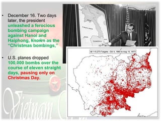 • December 16. Two days
later, the president
unleashed a ferocious
bombing campaign
against Hanoi and
Haiphong, known as the
“Christmas bombings,”
• U.S. planes dropped
100,000 bombs over the
course of eleven straight
days, pausing only on
Christmas Day.
 
