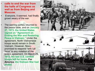 • calls to end the war from
the halls of Congress as
well as from Beijing and
Moscow.
• Everyone, it seemed, had finally
grown weary of the war.
• The warring parties returned to
the peace table, and on January
27, 1973, the United States
signed an “Agreement on
Ending the War and Restoring
Peace in Vietnam.” Under the
agreement, North Vietnamese
troops would remain in South
Vietnam. However, Nixon
promised to respond “with full
force” to any violation of the
peace agreement. On March 29,
1973, the last U.S. combat
troops left for home. For
America, the Vietnam War had
ended.
 